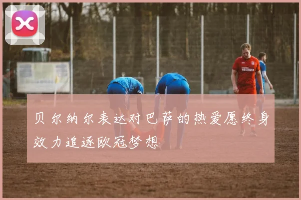 贝尔纳尔表达对巴萨的热爱愿终身效力追逐欧冠梦想