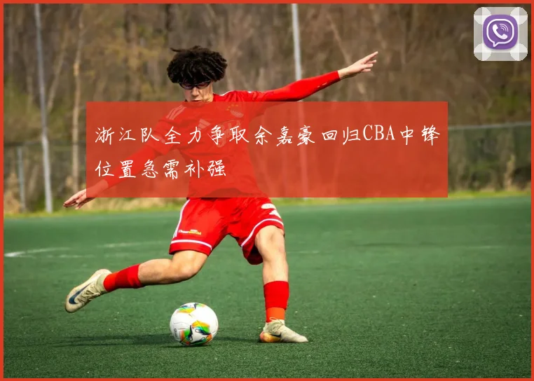 浙江队全力争取余嘉豪回归CBA中锋位置急需补强